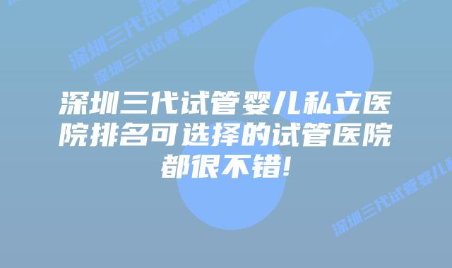 深圳三代试管婴儿私立医院排名可选择的试管医院都很不错!