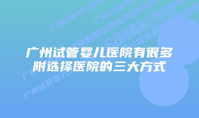 广州试管婴儿医院有很多附选择医院的三大方式