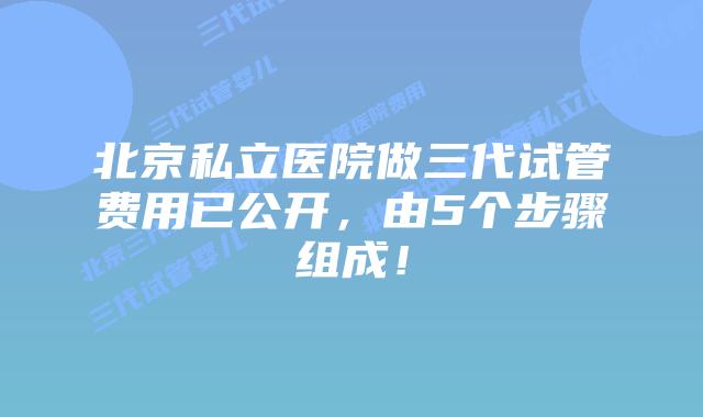 北京私立医院做三代试管费用已公开，由5个步骤组成！