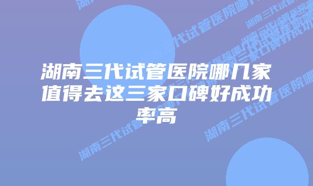 湖南三代试管医院哪几家值得去这三家口碑好成功率高
