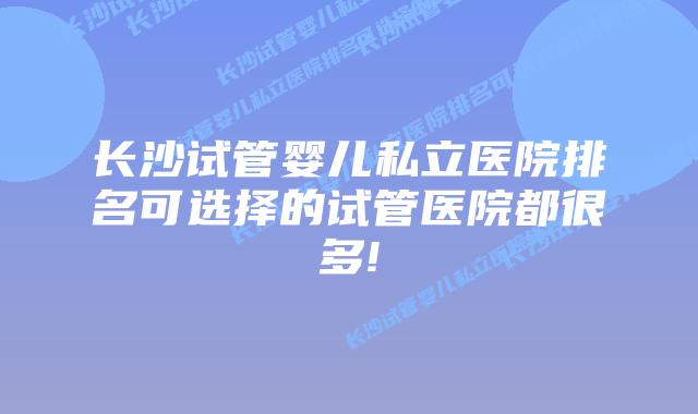 长沙试管婴儿私立医院排名可选择的试管医院都很多!