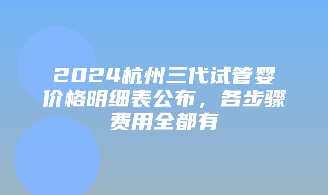 2024杭州三代试管婴价格明细表公布，各步骤费用全都有