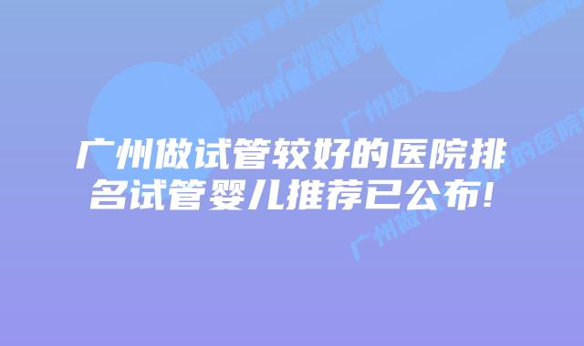 广州做试管较好的医院排名试管婴儿推荐已公布!
