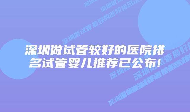 深圳做试管较好的医院排名试管婴儿推荐已公布!