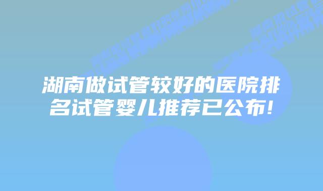 湖南做试管较好的医院排名试管婴儿推荐已公布!