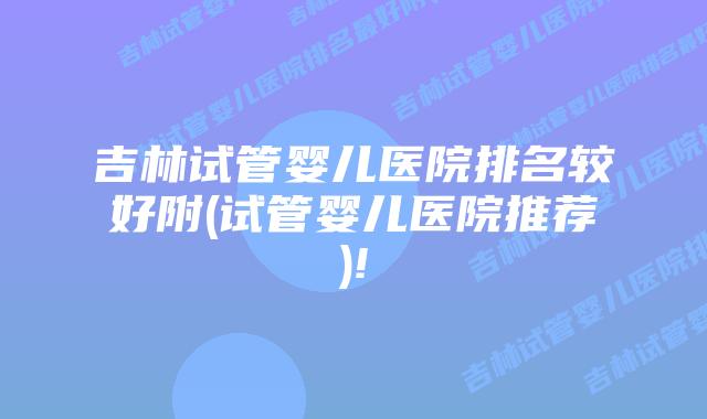 吉林试管婴儿医院排名较好附(试管婴儿医院推荐)!
