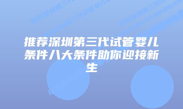 推荐深圳第三代试管婴儿条件八大条件助你迎接新生