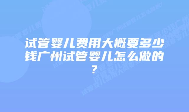 试管婴儿费用大概要多少钱广州试管婴儿怎么做的?