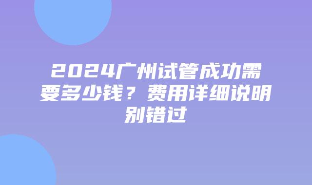 2024广州试管成功需要多少钱?费用详细说明别错过