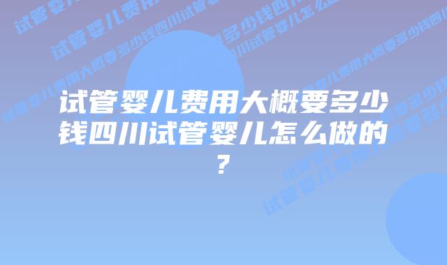 试管婴儿费用大概要多少钱四川试管婴儿怎么做的?