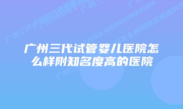 广州三代试管婴儿医院怎么样附知名度高的医院