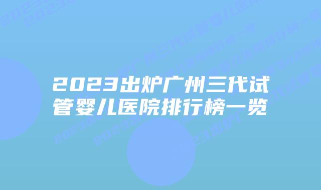 2023出炉广州三代试管婴儿医院排行榜一览