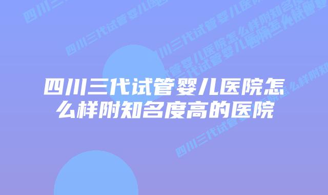 四川三代试管婴儿医院怎么样附知名度高的医院