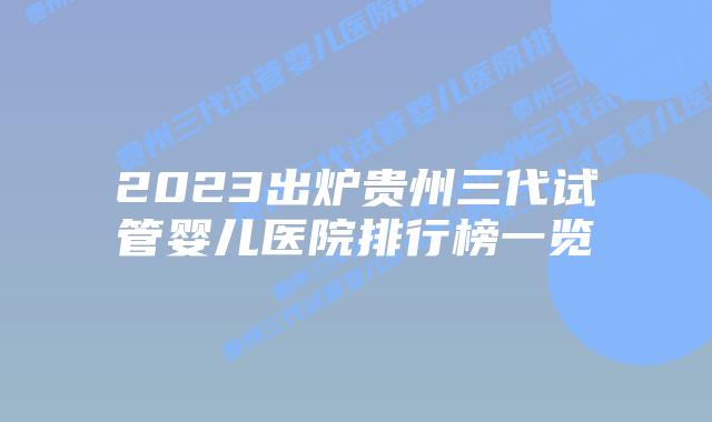 2023出炉贵州三代试管婴儿医院排行榜一览