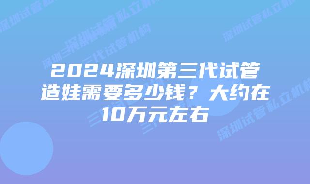 2024深圳第三代试管造娃需要多少钱?大约在10万元左右