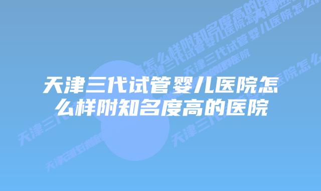 天津三代试管婴儿医院怎么样附知名度高的医院