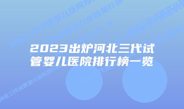 2023出炉河北三代试管婴儿医院排行榜一览