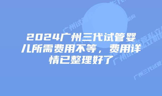 2024广州三代试管婴儿所需费用不等,费用详情已整理好了