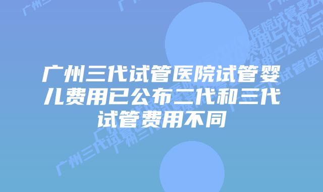 广州三代试管医院试管婴儿费用已公布二代和三代试管费用不同