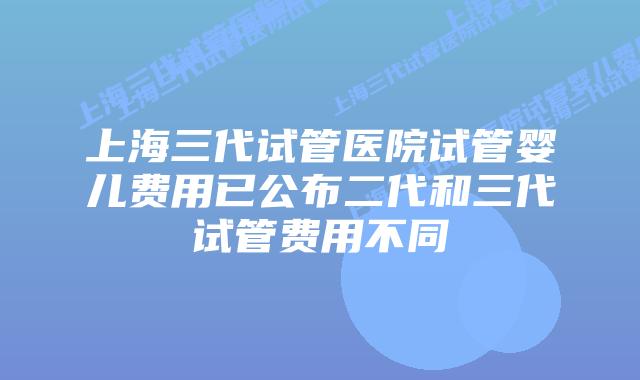 上海三代试管医院试管婴儿费用已公布二代和三代试管费用不同