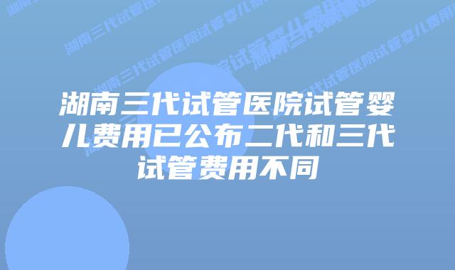 湖南三代试管医院试管婴儿费用已公布二代和三代试管费用不同