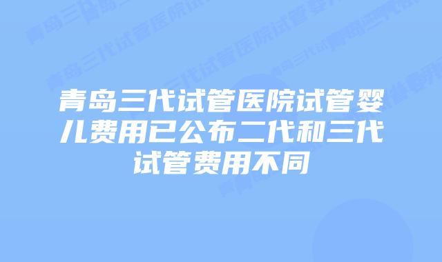 青岛三代试管医院试管婴儿费用已公布二代和三代试管费用不同