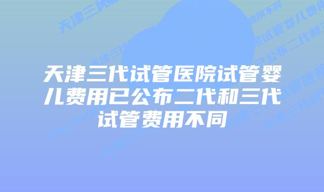 天津三代试管医院试管婴儿费用已公布二代和三代试管费用不同