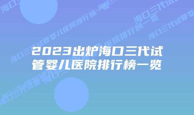 2023出炉海口三代试管婴儿医院排行榜一览