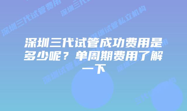 深圳三代试管成功费用是多少呢？单周期费用了解一下