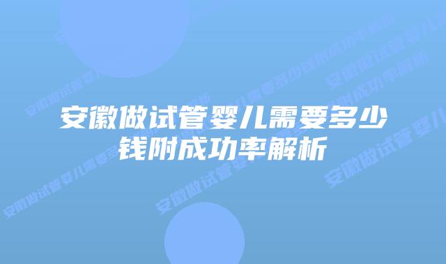 安徽做试管婴儿需要多少钱附成功率解析