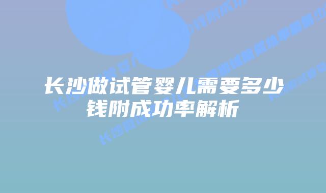长沙做试管婴儿需要多少钱附成功率解析