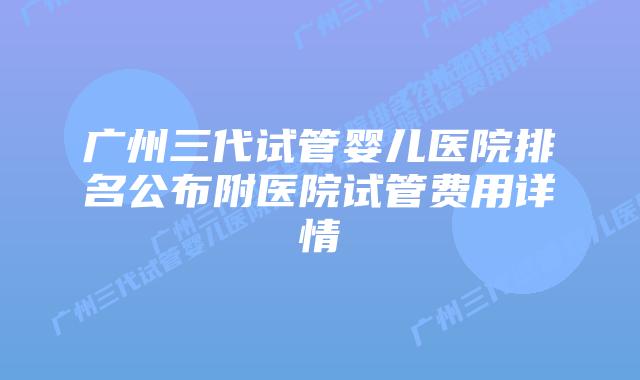 广州三代试管婴儿医院排名公布附医院试管费用详情