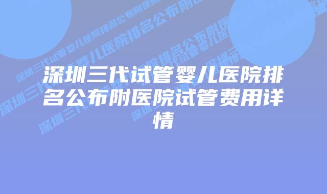 深圳三代试管婴儿医院排名公布附医院试管费用详情