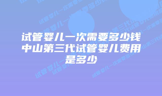 试管婴儿一次需要多少钱中山第三代试管婴儿费用是多少