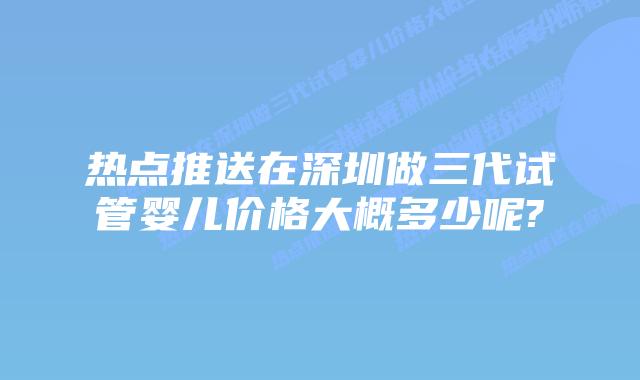 热点推送在深圳做三代试管婴儿价格大概多少呢?