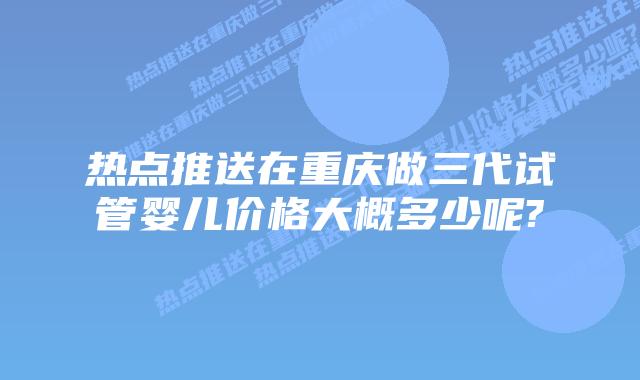 热点推送在重庆做三代试管婴儿价格大概多少呢?
