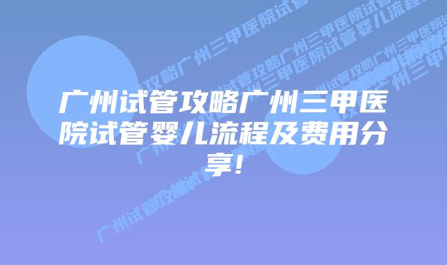 广州试管攻略广州三甲医院试管婴儿流程及费用分享!