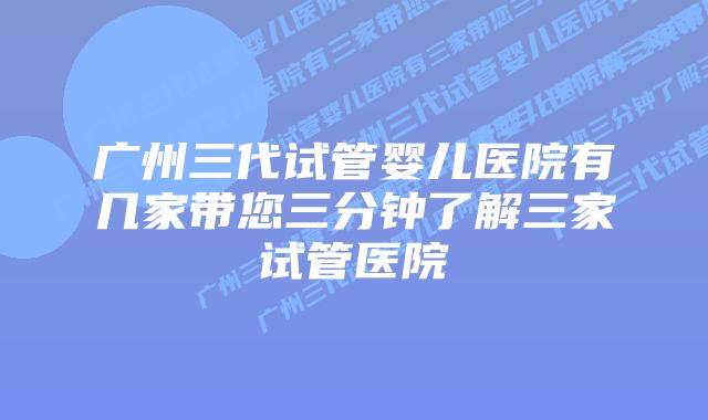 广州三代试管婴儿医院有几家带您三分钟了解三家试管医院