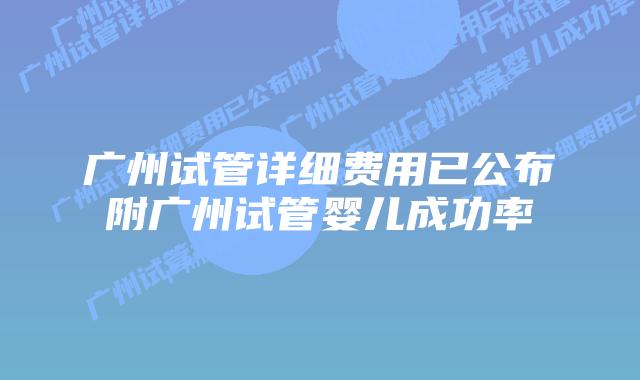 广州试管详细费用已公布附广州试管婴儿成功率