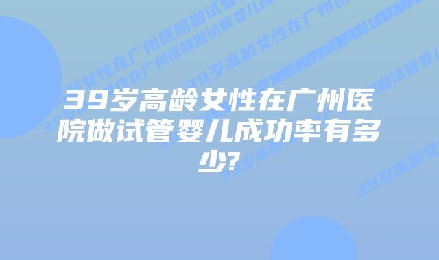 39岁高龄女性在广州医院做试管婴儿成功率有多少?