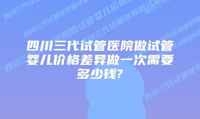 四川三代试管医院做试管婴儿价格差异做一次需要多少钱?