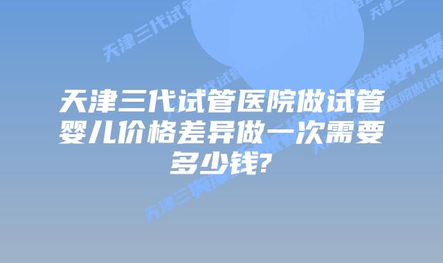 天津三代试管医院做试管婴儿价格差异做一次需要多少钱?