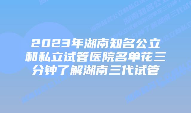 2023年湖南知名公立和私立试管医院名单花三分钟了解湖南三代试管