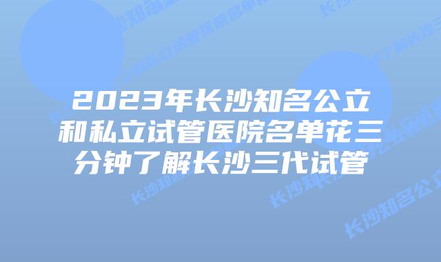 2023年长沙知名公立和私立试管医院名单花三分钟了解长沙三代试管