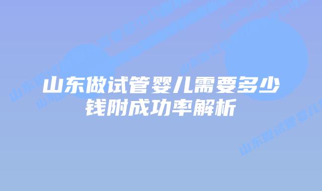 山东做试管婴儿需要多少钱附成功率解析