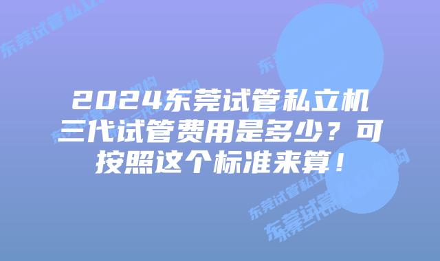 2024东莞试管私立机三代试管费用是多少？可按照这个标准来算！