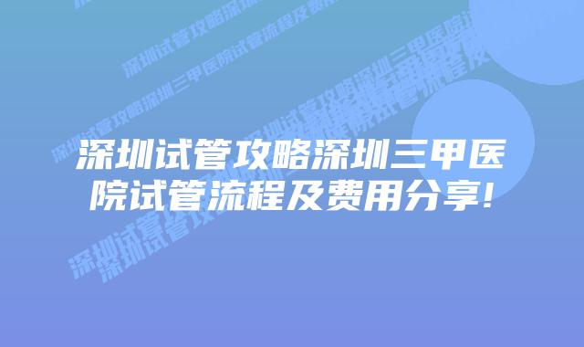 深圳试管攻略深圳三甲医院试管流程及费用分享!