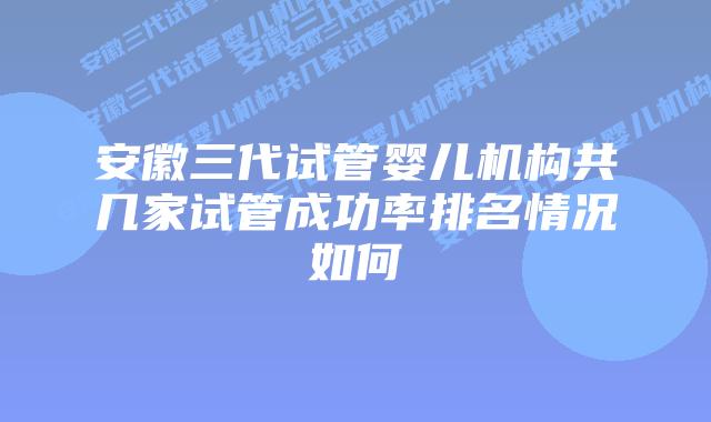 安徽三代试管婴儿机构共几家试管成功率排名情况如何