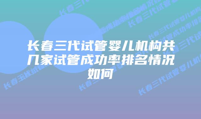 长春三代试管婴儿机构共几家试管成功率排名情况如何
