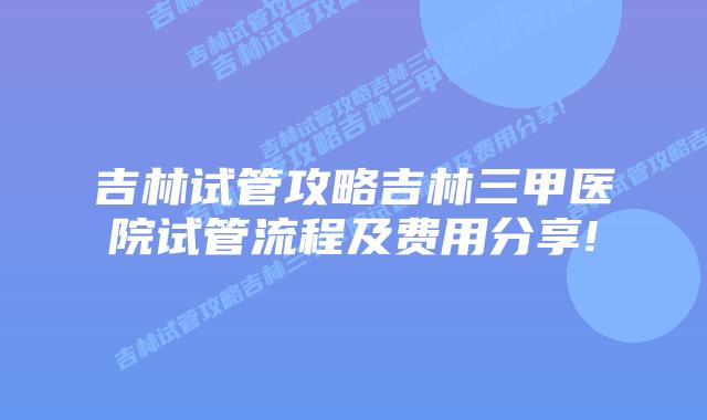 吉林试管攻略吉林三甲医院试管流程及费用分享!